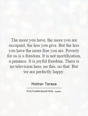 The more you have, the more you are occupied, the less you give. But the less you have the more free you are. Poverty for us is a freedom. It is not mortification, a penance. It is joyful freedom. There is no television here, no this, no that. But we are perfectly happy Picture Quote #1