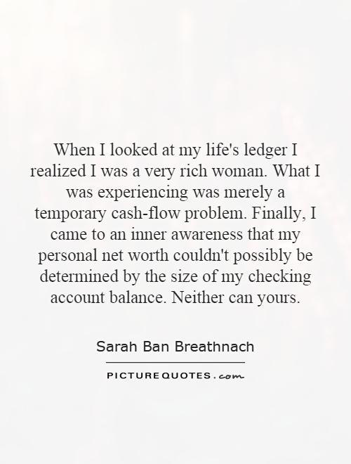 When I looked at my life's ledger I realized I was a very rich woman. What I was experiencing was merely a temporary cash-flow problem. Finally, I came to an inner awareness that my personal net worth couldn't possibly be determined by the size of my checking account balance. Neither can yours Picture Quote #1
