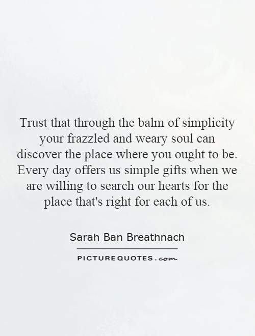 Trust that through the balm of simplicity your frazzled and weary soul can discover the place where you ought to be. Every day offers us simple gifts when we are willing to search our hearts for the place that's right for each of us Picture Quote #1