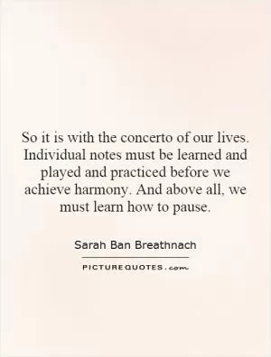 So it is with the concerto of our lives. Individual notes must be learned and played and practiced before we achieve harmony. And above all, we must learn how to pause Picture Quote #1