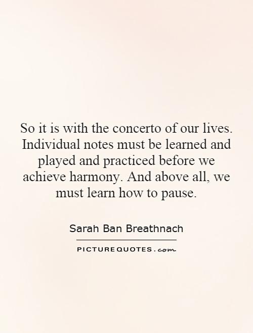 So it is with the concerto of our lives. Individual notes must be learned and played and practiced before we achieve harmony. And above all, we must learn how to pause Picture Quote #1