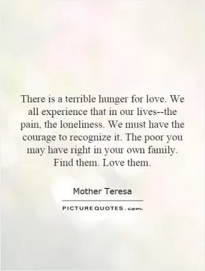 There is a terrible hunger for love. We all experience that in our lives--the pain, the loneliness. We must have the courage to recognize it. The poor you may have right in your own family. Find them. Love them Picture Quote #1