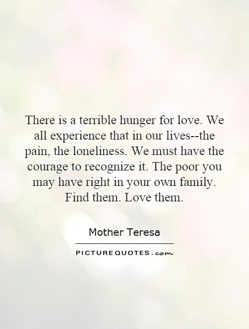 There is a terrible hunger for love. We all experience that in our lives--the pain, the loneliness. We must have the courage to recognize it. The poor you may have right in your own family. Find them. Love them Picture Quote #1