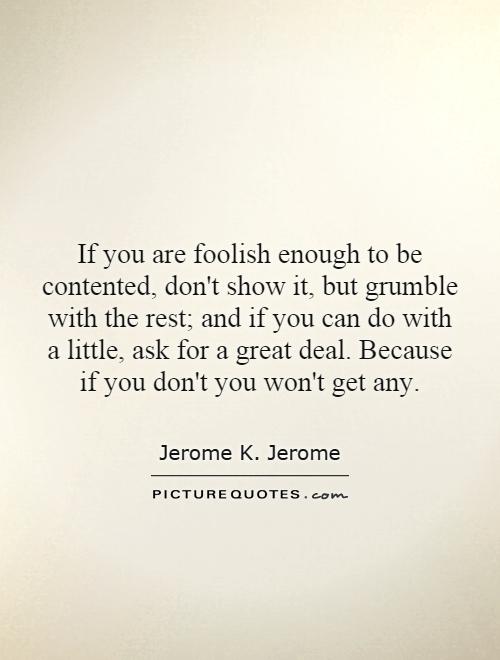 If you are foolish enough to be contented, don't show it, but grumble with the rest; and if you can do with a little, ask for a great deal. Because if you don't you won't get any Picture Quote #1