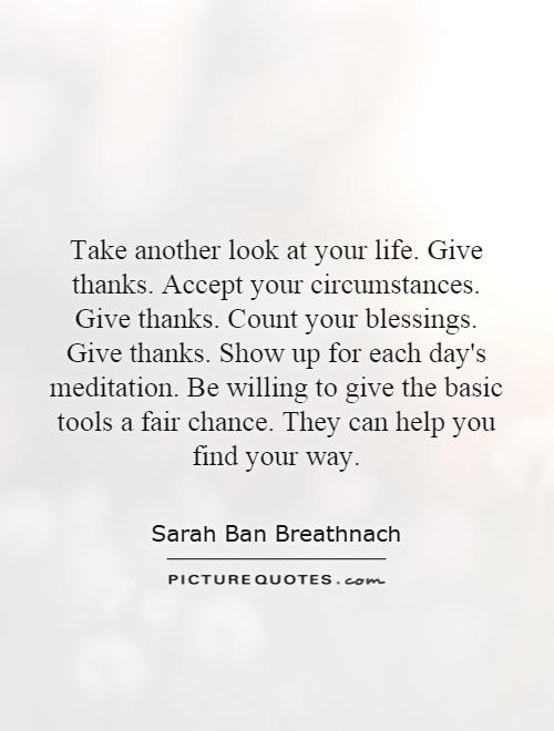 Take another look at your life. Give thanks. Accept your circumstances. Give thanks. Count your blessings. Give thanks. Show up for each day's meditation. Be willing to give the basic tools a fair chance. They can help you find your way Picture Quote #1