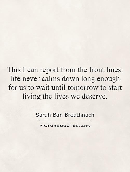 This I can report from the front lines: life never calms down long enough for us to wait until tomorrow to start living the lives we deserve Picture Quote #1