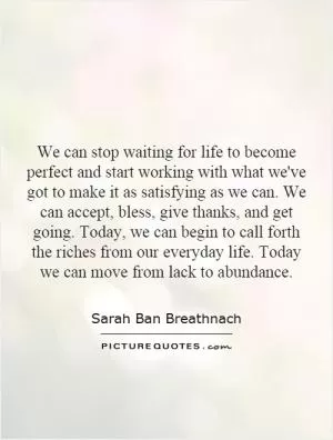 We can stop waiting for life to become perfect and start working with what we've got to make it as satisfying as we can. We can accept, bless, give thanks, and get going. Today, we can begin to call forth the riches from our everyday life. Today we can move from lack to abundance Picture Quote #1
