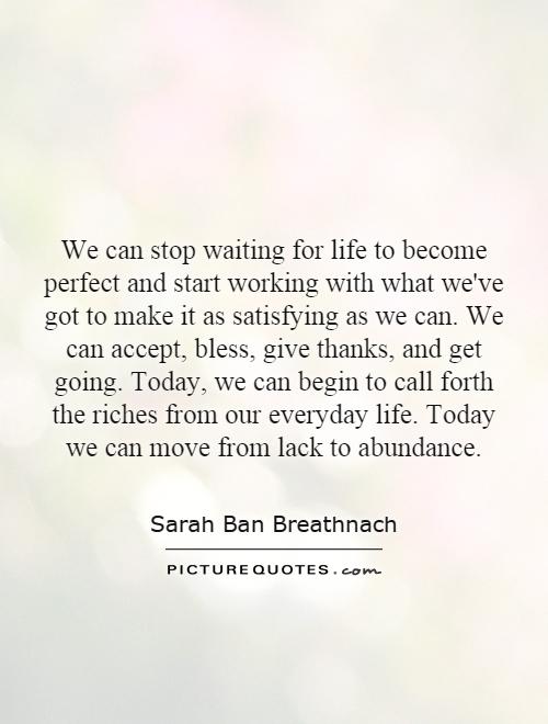 We can stop waiting for life to become perfect and start working with what we've got to make it as satisfying as we can. We can accept, bless, give thanks, and get going. Today, we can begin to call forth the riches from our everyday life. Today we can move from lack to abundance Picture Quote #1