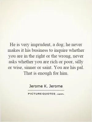 He is very imprudent, a dog; he never makes it his business to inquire whether you are in the right or the wrong, never asks whether you are rich or poor, silly or wise, sinner or saint. You are his pal. That is enough for him Picture Quote #1