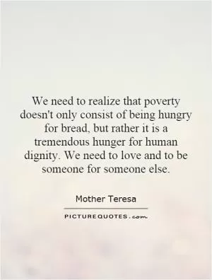 We need to realize that poverty doesn't only consist of being hungry for bread, but rather it is a tremendous hunger for human dignity. We need to love and to be someone for someone else Picture Quote #1