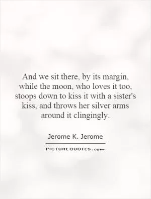 And we sit there, by its margin, while the moon, who loves it too, stoops down to kiss it with a sister's kiss, and throws her silver arms around it clingingly Picture Quote #1