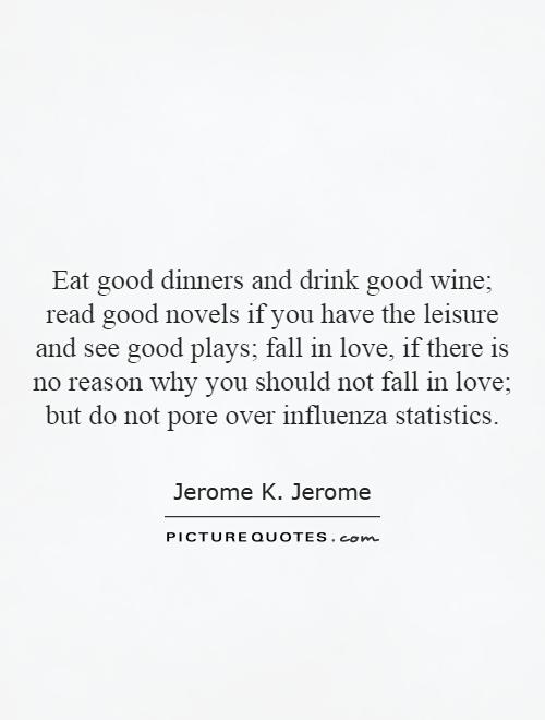 Eat good dinners and drink good wine; read good novels if you have the leisure and see good plays; fall in love, if there is no reason why you should not fall in love; but do not pore over influenza statistics Picture Quote #1