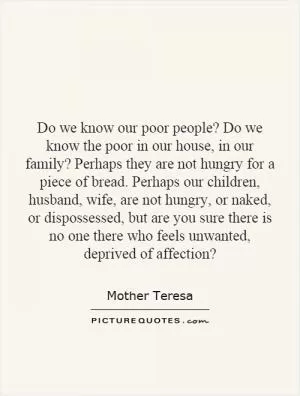 Do we know our poor people? Do we know the poor in our house, in our family? Perhaps they are not hungry for a piece of bread. Perhaps our children, husband, wife, are not hungry, or naked, or dispossessed, but are you sure there is no one there who feels unwanted, deprived of affection? Picture Quote #1