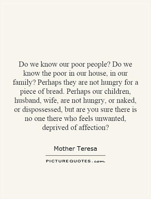 Do we know our poor people? Do we know the poor in our house, in our family? Perhaps they are not hungry for a piece of bread. Perhaps our children, husband, wife, are not hungry, or naked, or dispossessed, but are you sure there is no one there who feels unwanted, deprived of affection? Picture Quote #1