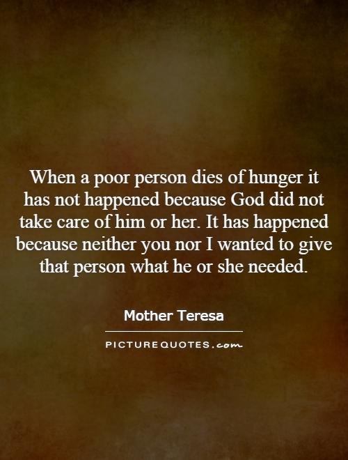 When a poor person dies of hunger it has not happened because God did not take care of him or her. It has happened because neither you nor I wanted to give that person what he or she needed Picture Quote #1