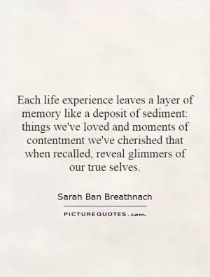 Each life experience leaves a layer of memory like a deposit of sediment: things we've loved and moments of contentment we've cherished that when recalled, reveal glimmers of our true selves Picture Quote #1