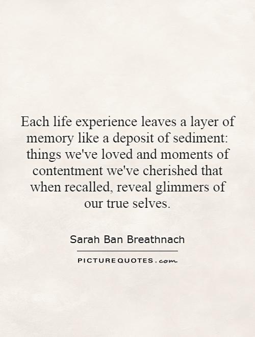 Each life experience leaves a layer of memory like a deposit of sediment: things we've loved and moments of contentment we've cherished that when recalled, reveal glimmers of our true selves Picture Quote #1