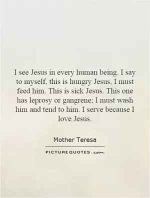 I see Jesus in every human being. I say to myself, this is hungry Jesus, I must feed him. This is sick Jesus. This one has leprosy or gangrene; I must wash him and tend to him. I serve because I love Jesus Picture Quote #1