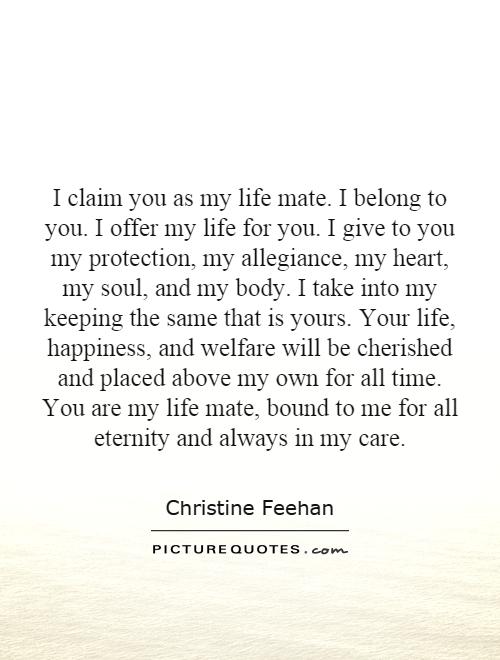 I claim you as my life mate. I belong to you. I offer my life for you. I give to you my protection, my allegiance, my heart, my soul, and my body. I take into my keeping the same that is yours. Your life, happiness, and welfare will be cherished and placed above my own for all time. You are my life mate, bound to me for all eternity and always in my care Picture Quote #1