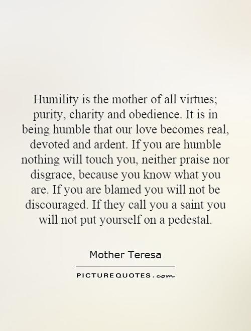 Humility is the mother of all virtues; purity, charity and obedience. It is in being humble that our love becomes real, devoted and ardent. If you are humble nothing will touch you, neither praise nor disgrace, because you know what you are. If you are blamed you will not be discouraged. If they call you a saint you will not put yourself on a pedestal Picture Quote #1