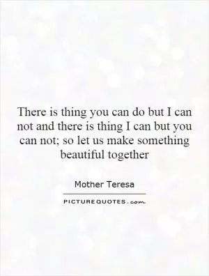 There is thing you can do but I can not and there is thing I can but you can not; so let us make something beautiful together Picture Quote #1