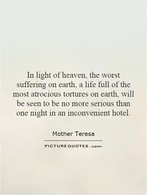 In light of heaven, the worst suffering on earth, a life full of the most atrocious tortures on earth, will be seen to be no more serious than one night in an inconvenient hotel Picture Quote #1