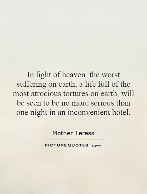 In light of heaven, the worst suffering on earth, a life full of the most atrocious tortures on earth, will be seen to be no more serious than one night in an inconvenient hotel Picture Quote #1