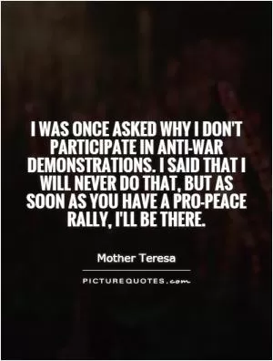 I was once asked why I don't participate in anti-war demonstrations. I said that I will never do that, but as soon as you have a pro-peace rally, I'll be there Picture Quote #1