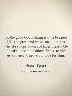 To the good God nothing is little because He is so great and we so small - that is why He stoops down and takes the trouble to make those little things for us- to give us a chance to prove our love for Him Picture Quote #1