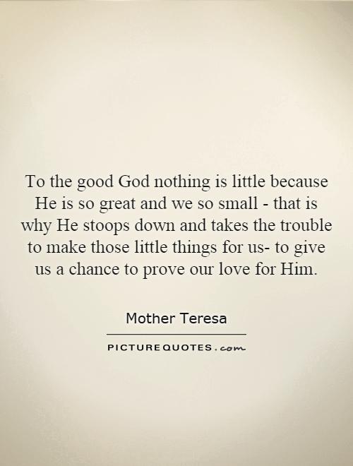 To the good God nothing is little because He is so great and we so small - that is why He stoops down and takes the trouble to make those little things for us- to give us a chance to prove our love for Him Picture Quote #1