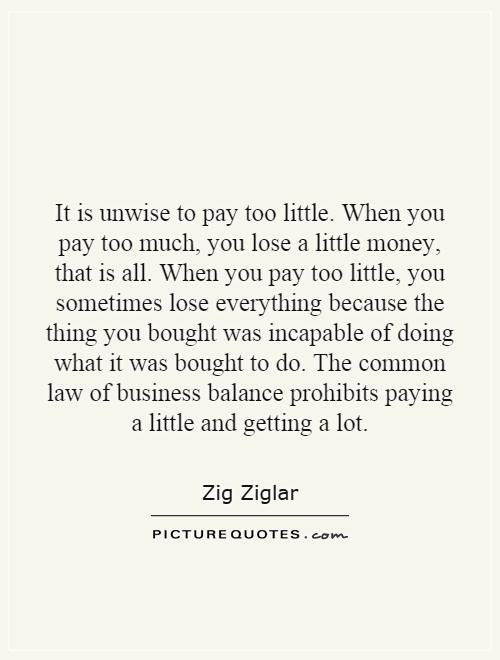 It is unwise to pay too little. When you pay too much, you lose a little money, that is all. When you pay too little, you sometimes lose everything because the thing you bought was incapable of doing what it was bought to do. The common law of business balance prohibits paying a little and getting a lot Picture Quote #1