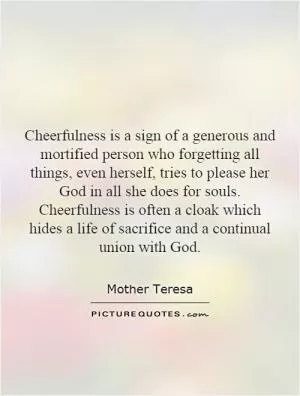 Cheerfulness is a sign of a generous and mortified person who forgetting all things, even herself, tries to please her God in all she does for souls. Cheerfulness is often a cloak which hides a life of sacrifice and a continual union with God Picture Quote #1