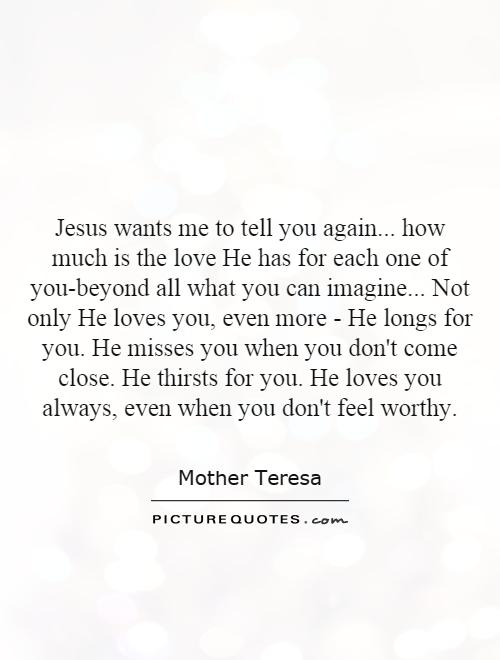Jesus wants me to tell you again... how much is the love He has for each one of you-beyond all what you can imagine... Not only He loves you, even more - He longs for you. He misses you when you don't come close. He thirsts for you. He loves you always, even when you don't feel worthy Picture Quote #1