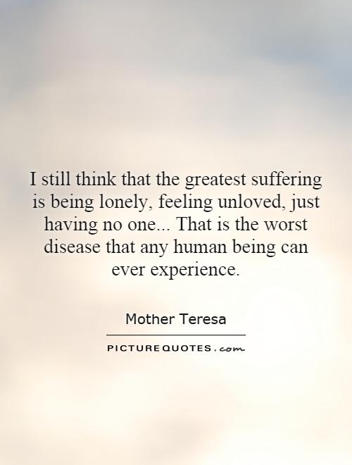I still think that the greatest suffering is being lonely, feeling unloved, just having no one... That is the worst disease that any human being can ever experience Picture Quote #1