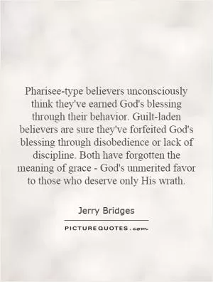 Pharisee-type believers unconsciously think they've earned God's blessing through their behavior. Guilt-laden believers are sure they've forfeited God's blessing through disobedience or lack of discipline. Both have forgotten the meaning of grace - God's unmerited favor to those who deserve only His wrath Picture Quote #1