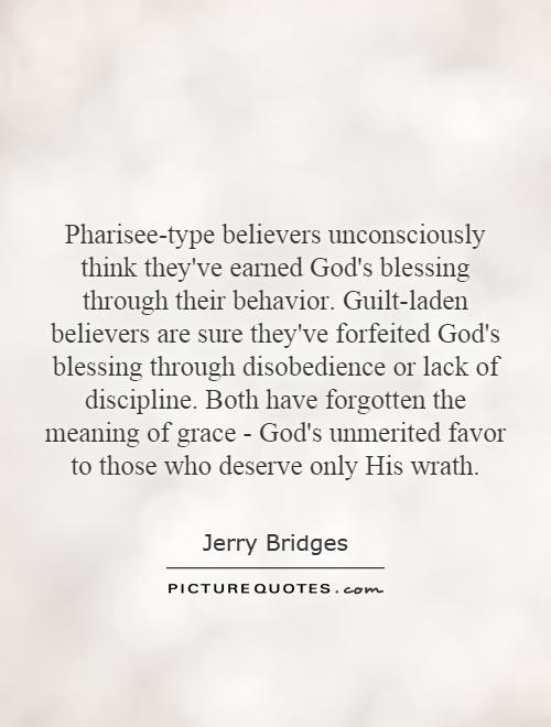 Pharisee-type believers unconsciously think they've earned God's blessing through their behavior. Guilt-laden believers are sure they've forfeited God's blessing through disobedience or lack of discipline. Both have forgotten the meaning of grace - God's unmerited favor to those who deserve only His wrath Picture Quote #1