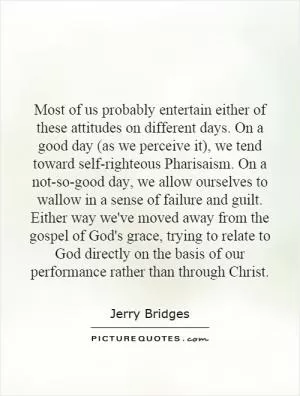 Most of us probably entertain either of these attitudes on different days. On a good day (as we perceive it), we tend toward self-righteous Pharisaism. On a not-so-good day, we allow ourselves to wallow in a sense of failure and guilt. Either way we've moved away from the gospel of God's grace, trying to relate to God directly on the basis of our performance rather than through Christ Picture Quote #1