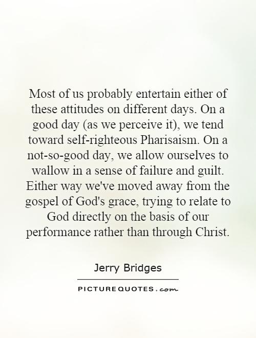 Most of us probably entertain either of these attitudes on different days. On a good day (as we perceive it), we tend toward self-righteous Pharisaism. On a not-so-good day, we allow ourselves to wallow in a sense of failure and guilt. Either way we've moved away from the gospel of God's grace, trying to relate to God directly on the basis of our performance rather than through Christ Picture Quote #1