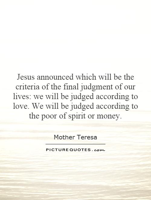 Jesus announced which will be the criteria of the final judgment of our lives: we will be judged according to love. We will be judged according to the poor of spirit or money Picture Quote #1
