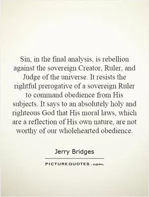 Sin, in the final analysis, is rebellion against the sovereign Creator, Ruler, and Judge of the universe. It resists the rightful prerogative of a sovereign Ruler to command obedience from His subjects. It says to an absolutely holy and righteous God that His moral laws, which are a reflection of His own nature, are not worthy of our wholehearted obedience Picture Quote #1