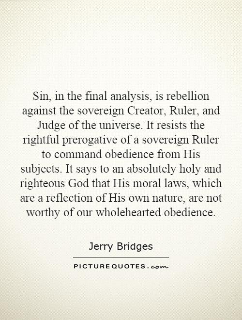 Sin, in the final analysis, is rebellion against the sovereign Creator, Ruler, and Judge of the universe. It resists the rightful prerogative of a sovereign Ruler to command obedience from His subjects. It says to an absolutely holy and righteous God that His moral laws, which are a reflection of His own nature, are not worthy of our wholehearted obedience Picture Quote #1