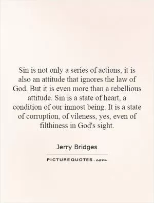 Sin is not only a series of actions, it is also an attitude that ignores the law of God. But it is even more than a rebellious attitude. Sin is a state of heart, a condition of our inmost being. It is a state of corruption, of vileness, yes, even of filthiness in God's sight Picture Quote #1