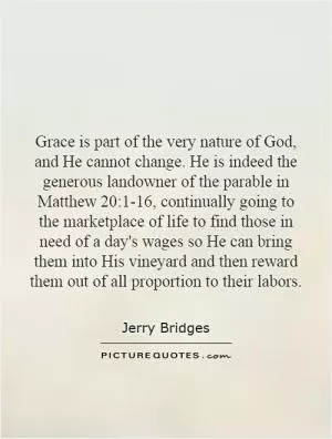 Grace is part of the very nature of God, and He cannot change. He is indeed the generous landowner of the parable in Matthew 20:1-16, continually going to the marketplace of life to find those in need of a day's wages so He can bring them into His vineyard and then reward them out of all proportion to their labors Picture Quote #1