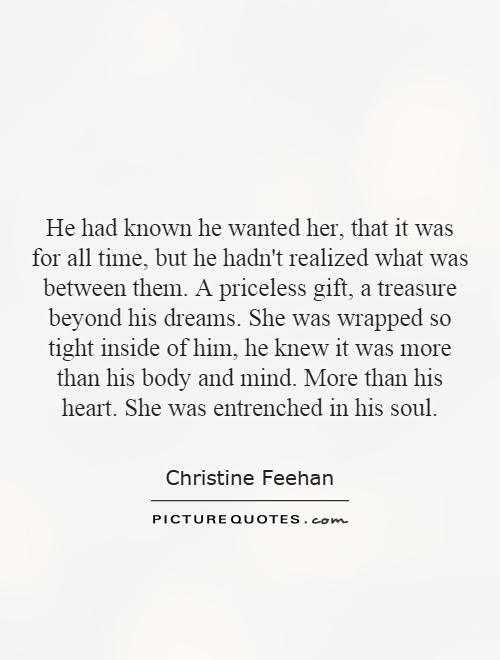 He had known he wanted her, that it was for all time, but he hadn't realized what was between them. A priceless gift, a treasure beyond his dreams. She was wrapped so tight inside of him, he knew it was more than his body and mind. More than his heart. She was entrenched in his soul Picture Quote #1