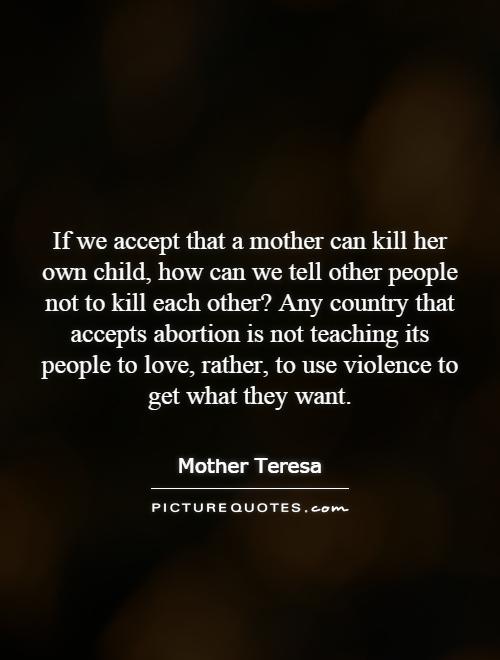 If we accept that a mother can kill her own child, how can we tell other people not to kill each other? Any country that accepts abortion is not teaching its people to love, rather, to use violence to get what they want Picture Quote #1