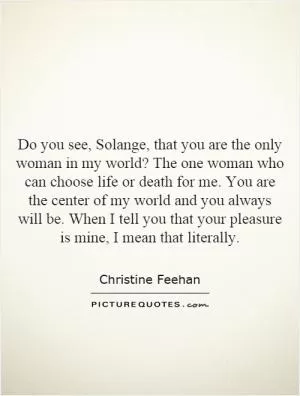 Do you see, Solange, that you are the only woman in my world? The one woman who can choose life or death for me. You are the center of my world and you always will be. When I tell you that your pleasure is mine, I mean that literally Picture Quote #1