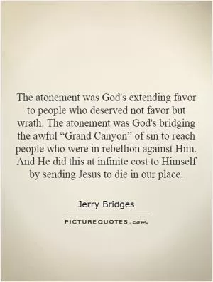 The atonement was God's extending favor to people who deserved not favor but wrath. The atonement was God's bridging the awful “Grand Canyon” of sin to reach people who were in rebellion against Him. And He did this at infinite cost to Himself by sending Jesus to die in our place Picture Quote #1