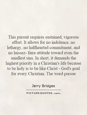 This pursuit requires sustained, vigorous effort. It allows for no indolence, no lethargy, no halfhearted commitment, and no laissez- faire attitude toward even the smallest sins. In short, it demands the highest priority in a Christian's life because to be holy is to be like Christ - God's goal for every Christian. The word pursue Picture Quote #1