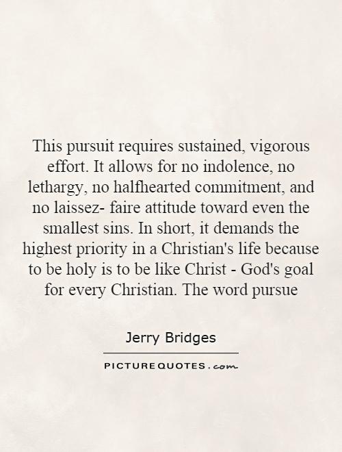 This pursuit requires sustained, vigorous effort. It allows for no indolence, no lethargy, no halfhearted commitment, and no laissez- faire attitude toward even the smallest sins. In short, it demands the highest priority in a Christian's life because to be holy is to be like Christ - God's goal for every Christian. The word pursue Picture Quote #1