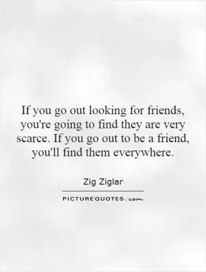 If you go out looking for friends, you're going to find they are very scarce. If you go out to be a friend, you'll find them everywhere Picture Quote #1